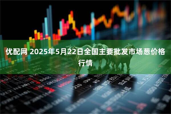 优配网 2025年5月22日全国主要批发市场葱价格行情