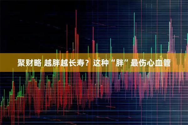 聚财略 越胖越长寿？这种“胖”最伤心血管