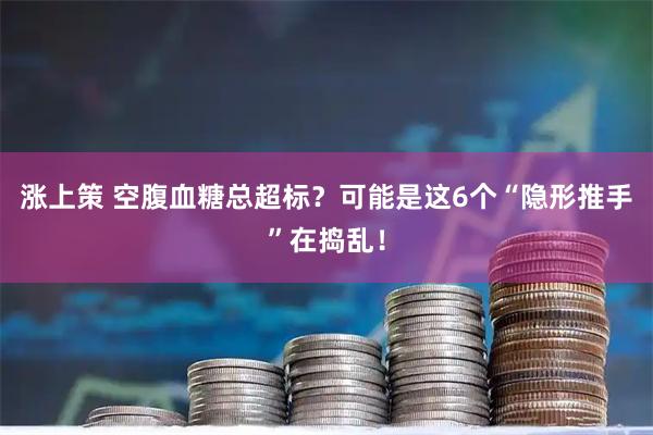 涨上策 空腹血糖总超标？可能是这6个“隐形推手”在捣乱！