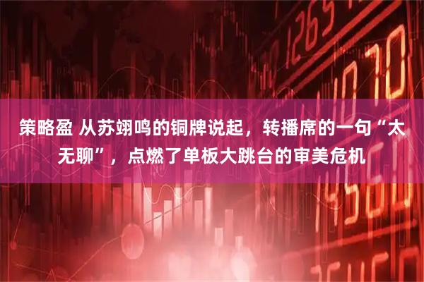 策略盈 从苏翊鸣的铜牌说起，转播席的一句“太无聊”，点燃了单板大跳台的审美危机