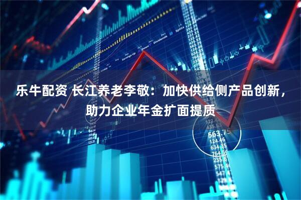 乐牛配资 长江养老李敬:加快供给侧产品创新,助力企业年金扩面提质