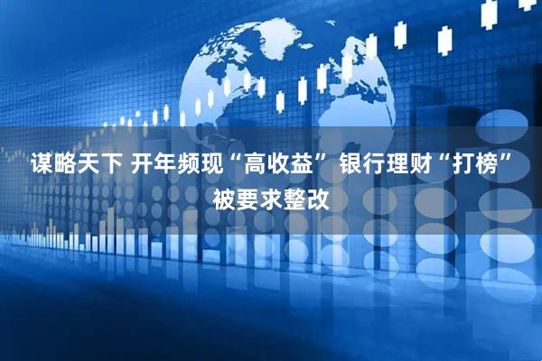 谋略天下 开年频现“高收益” 银行理财“打榜”被要求整改