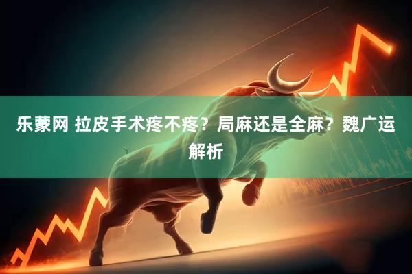 乐蒙网 拉皮手术疼不疼？局麻还是全麻？魏广运解析
