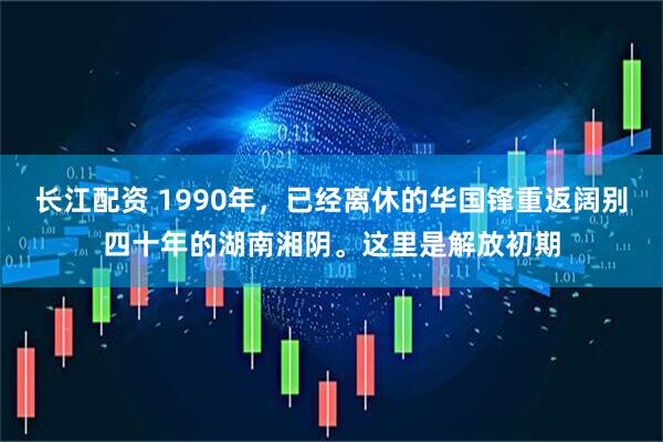 长江配资 1990年，已经离休的华国锋重返阔别四十年的湖南湘阴。这里是解放初期