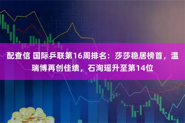 配查信 国际乒联第16周排名：莎莎稳居榜首，温瑞博再创佳绩，石洵瑶升至第14位