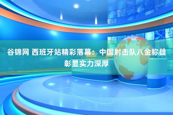 谷锦网 西班牙站精彩落幕：中国射击队八金称雄彰显实力深厚