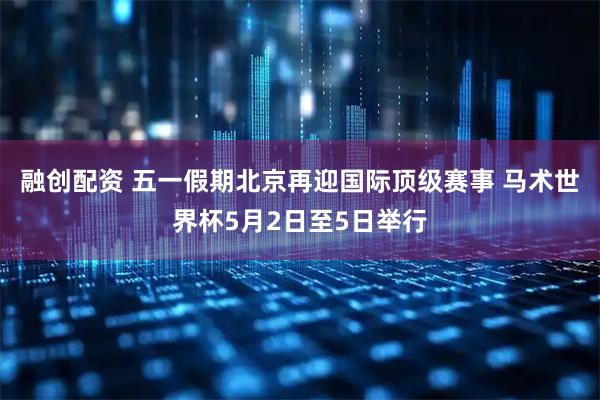融创配资 五一假期北京再迎国际顶级赛事 马术世界杯5月2日至5日举行